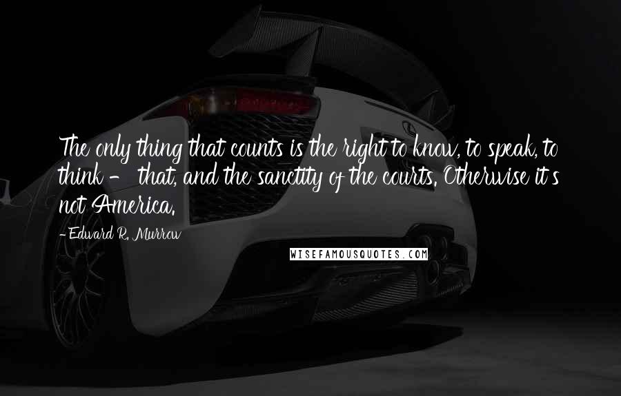Edward R. Murrow Quotes: The only thing that counts is the right to know, to speak, to think - that, and the sanctity of the courts. Otherwise it's not America.