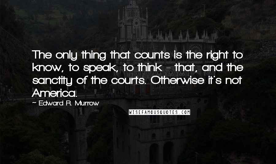 Edward R. Murrow Quotes: The only thing that counts is the right to know, to speak, to think - that, and the sanctity of the courts. Otherwise it's not America.
