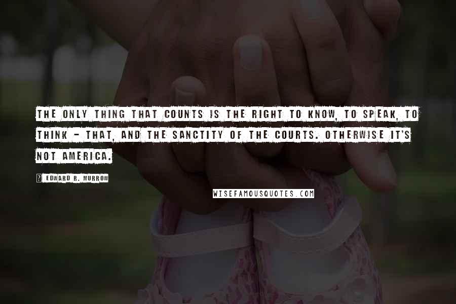 Edward R. Murrow Quotes: The only thing that counts is the right to know, to speak, to think - that, and the sanctity of the courts. Otherwise it's not America.