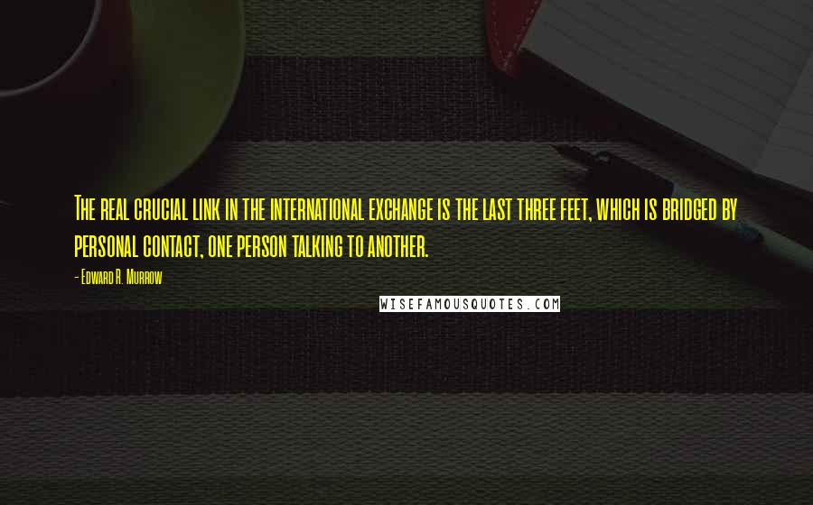 Edward R. Murrow Quotes: The real crucial link in the international exchange is the last three feet, which is bridged by personal contact, one person talking to another.