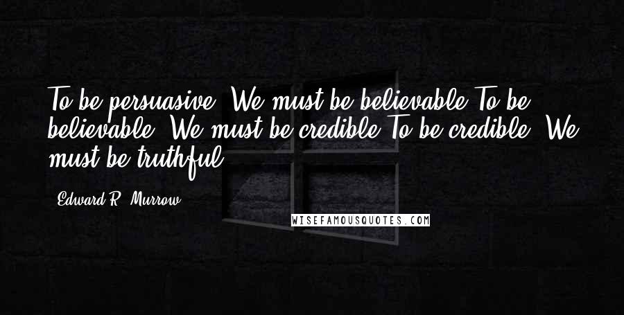 Edward R. Murrow Quotes: To be persuasive, We must be believable,To be believable, We must be credible,To be credible, We must be truthful.