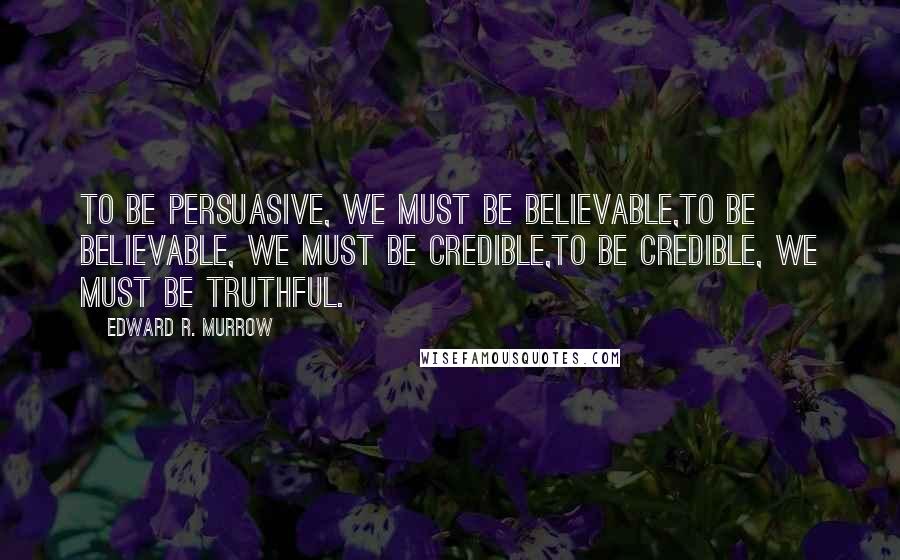 Edward R. Murrow Quotes: To be persuasive, We must be believable,To be believable, We must be credible,To be credible, We must be truthful.