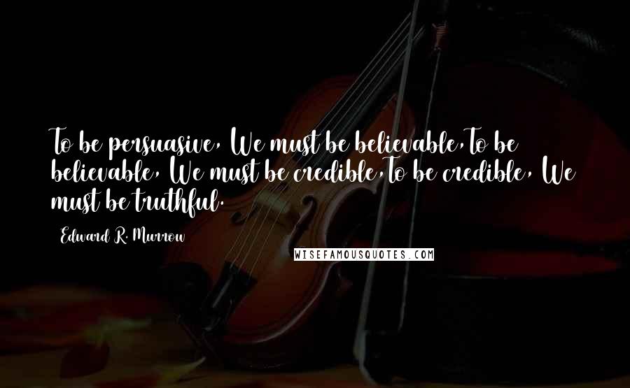 Edward R. Murrow Quotes: To be persuasive, We must be believable,To be believable, We must be credible,To be credible, We must be truthful.