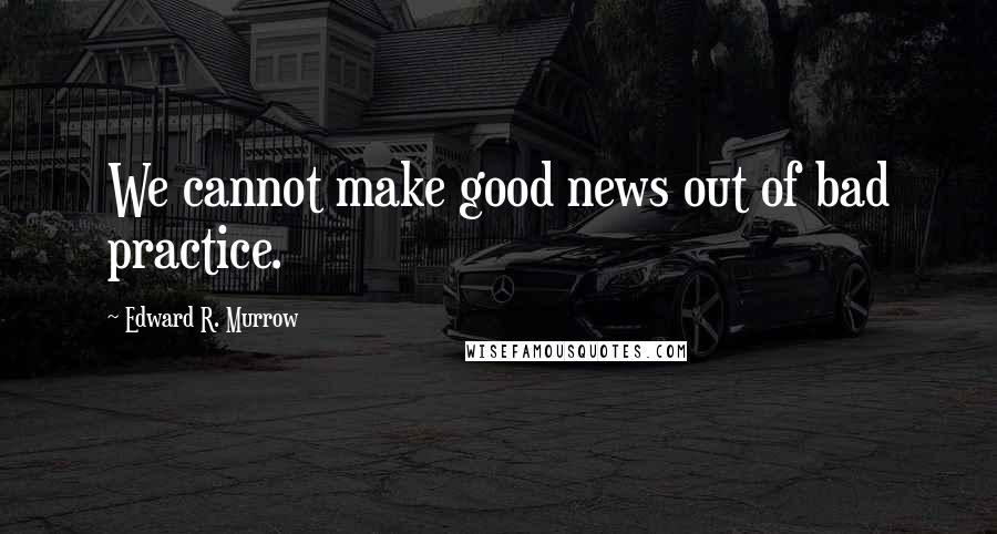 Edward R. Murrow Quotes: We cannot make good news out of bad practice.
