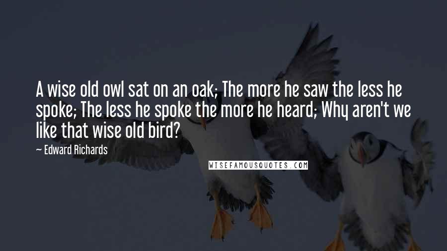 Edward Richards Quotes: A wise old owl sat on an oak; The more he saw the less he spoke; The less he spoke the more he heard; Why aren't we like that wise old bird?