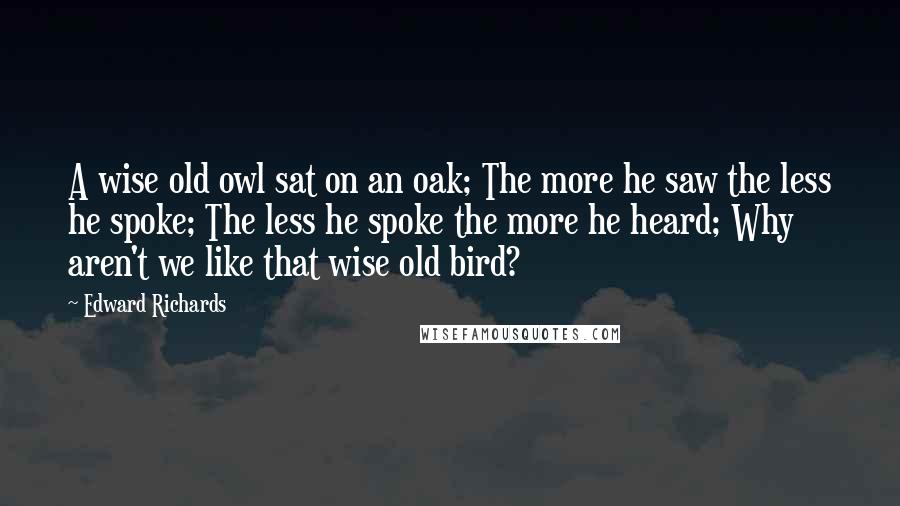 Edward Richards Quotes: A wise old owl sat on an oak; The more he saw the less he spoke; The less he spoke the more he heard; Why aren't we like that wise old bird?