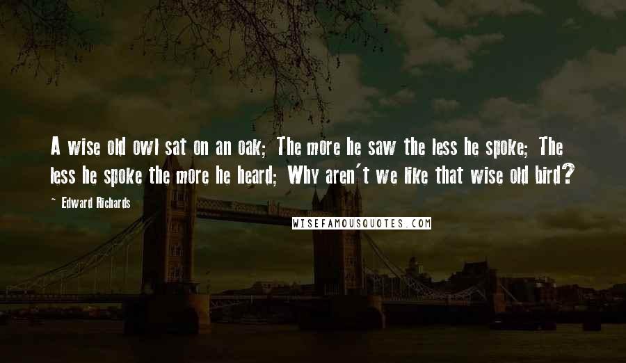 Edward Richards Quotes: A wise old owl sat on an oak; The more he saw the less he spoke; The less he spoke the more he heard; Why aren't we like that wise old bird?