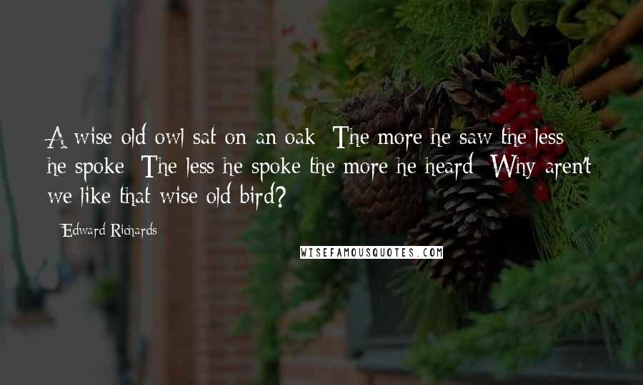 Edward Richards Quotes: A wise old owl sat on an oak; The more he saw the less he spoke; The less he spoke the more he heard; Why aren't we like that wise old bird?