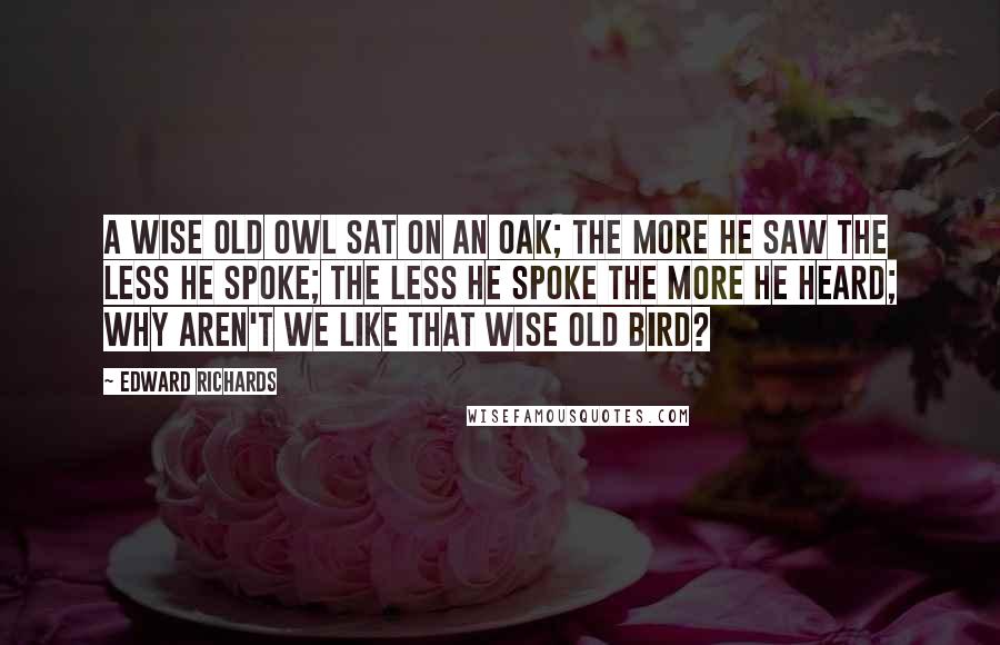 Edward Richards Quotes: A wise old owl sat on an oak; The more he saw the less he spoke; The less he spoke the more he heard; Why aren't we like that wise old bird?