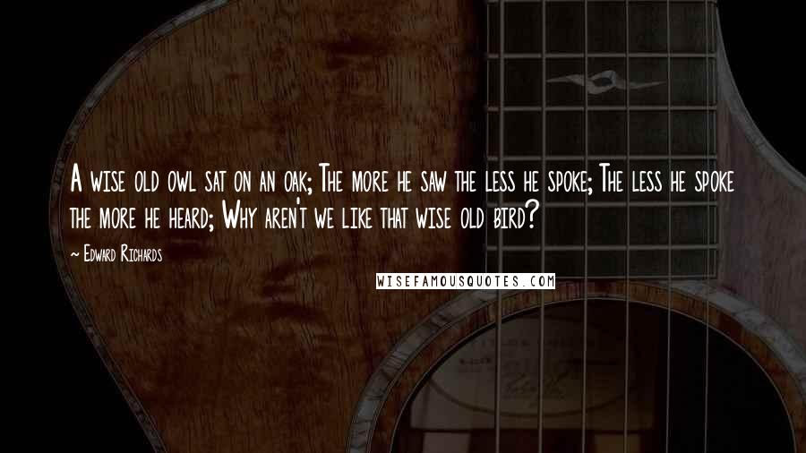 Edward Richards Quotes: A wise old owl sat on an oak; The more he saw the less he spoke; The less he spoke the more he heard; Why aren't we like that wise old bird?