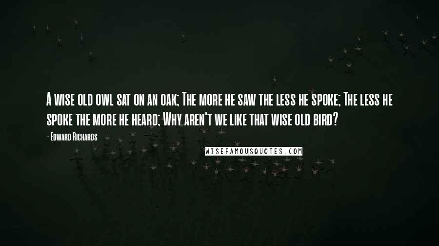 Edward Richards Quotes: A wise old owl sat on an oak; The more he saw the less he spoke; The less he spoke the more he heard; Why aren't we like that wise old bird?