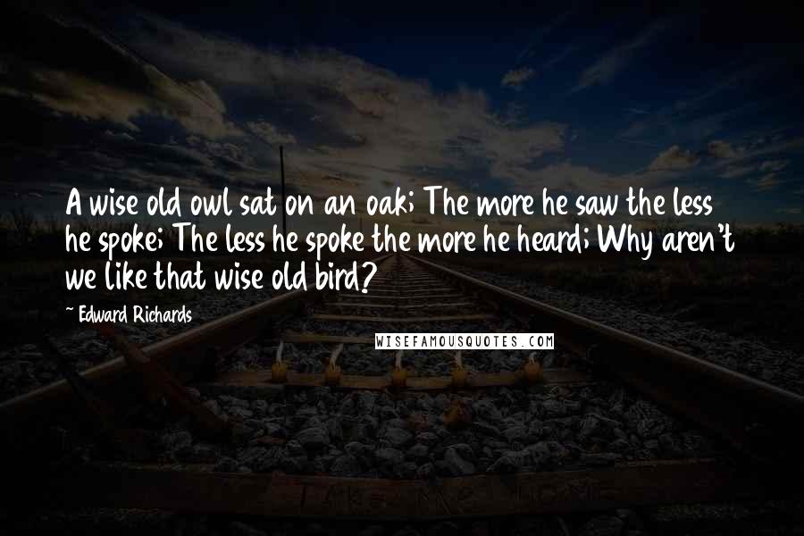Edward Richards Quotes: A wise old owl sat on an oak; The more he saw the less he spoke; The less he spoke the more he heard; Why aren't we like that wise old bird?