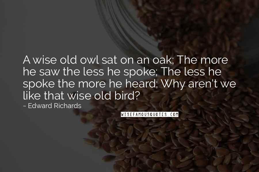 Edward Richards Quotes: A wise old owl sat on an oak; The more he saw the less he spoke; The less he spoke the more he heard; Why aren't we like that wise old bird?