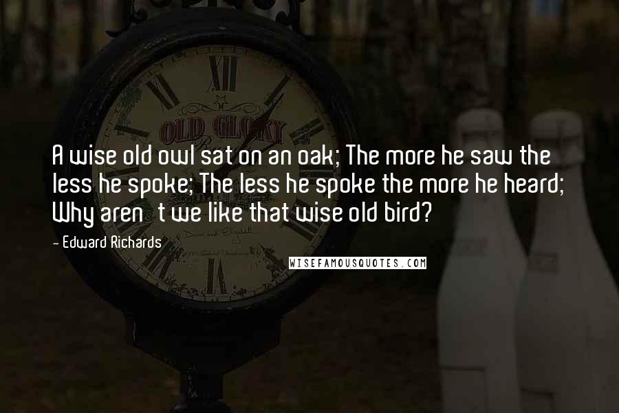 Edward Richards Quotes: A wise old owl sat on an oak; The more he saw the less he spoke; The less he spoke the more he heard; Why aren't we like that wise old bird?