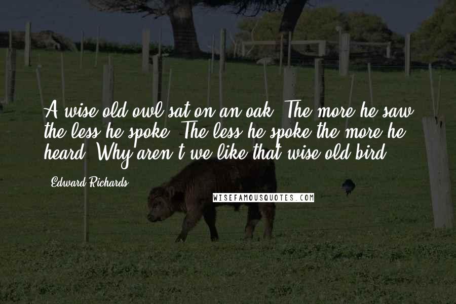 Edward Richards Quotes: A wise old owl sat on an oak; The more he saw the less he spoke; The less he spoke the more he heard; Why aren't we like that wise old bird?