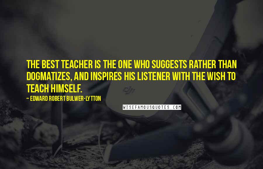 Edward Robert Bulwer-Lytton Quotes: The best teacher is the one who suggests rather than dogmatizes, and inspires his listener with the wish to teach himself.