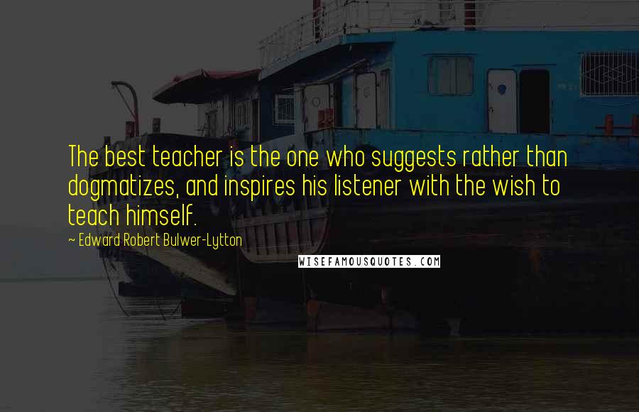 Edward Robert Bulwer-Lytton Quotes: The best teacher is the one who suggests rather than dogmatizes, and inspires his listener with the wish to teach himself.
