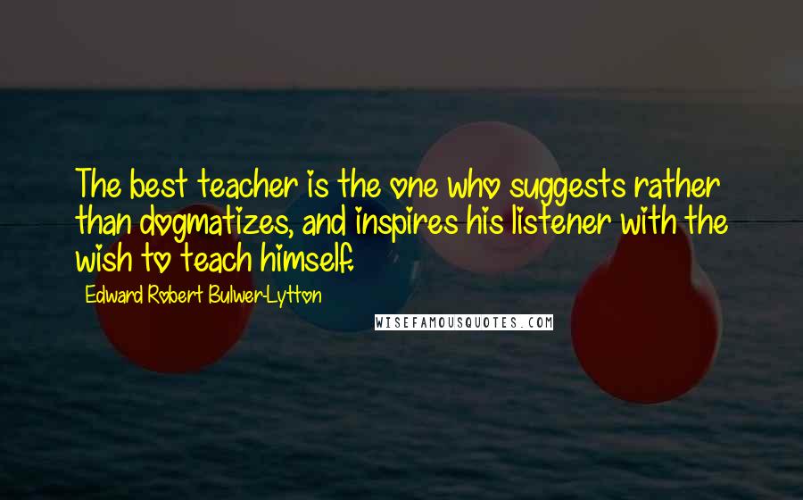 Edward Robert Bulwer-Lytton Quotes: The best teacher is the one who suggests rather than dogmatizes, and inspires his listener with the wish to teach himself.