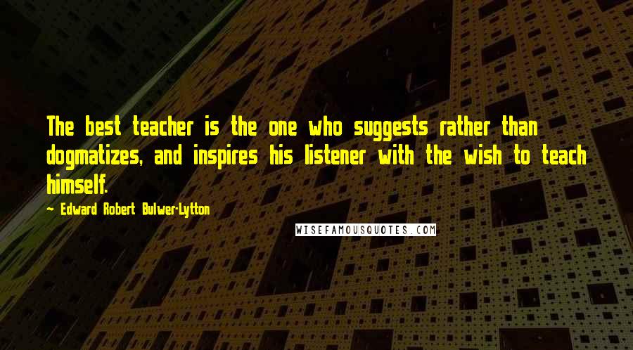 Edward Robert Bulwer-Lytton Quotes: The best teacher is the one who suggests rather than dogmatizes, and inspires his listener with the wish to teach himself.