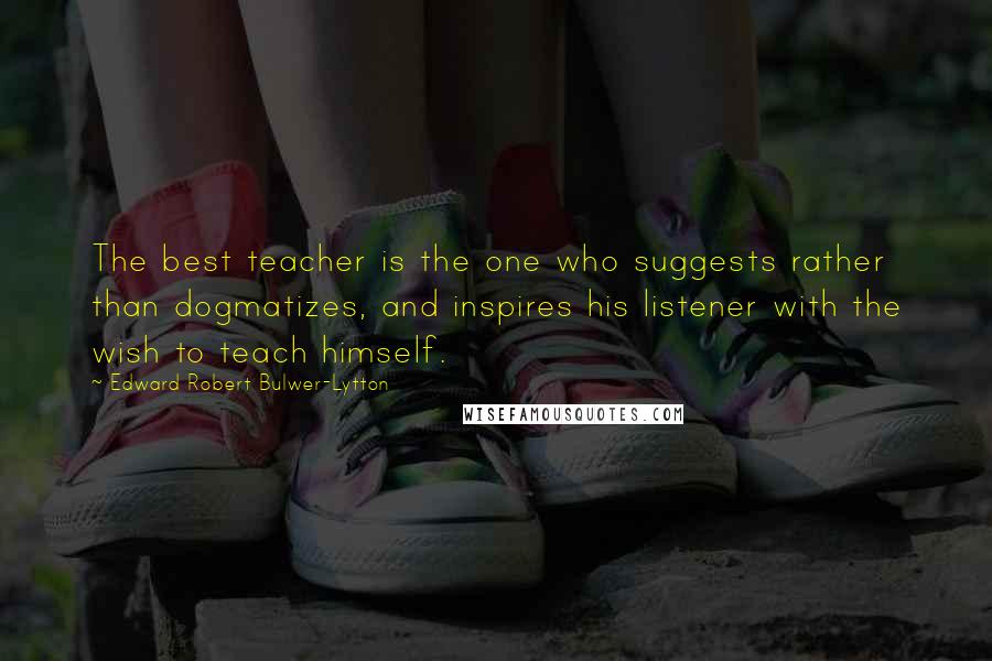 Edward Robert Bulwer-Lytton Quotes: The best teacher is the one who suggests rather than dogmatizes, and inspires his listener with the wish to teach himself.
