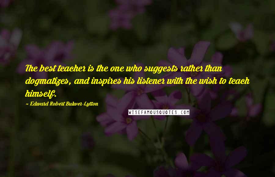 Edward Robert Bulwer-Lytton Quotes: The best teacher is the one who suggests rather than dogmatizes, and inspires his listener with the wish to teach himself.