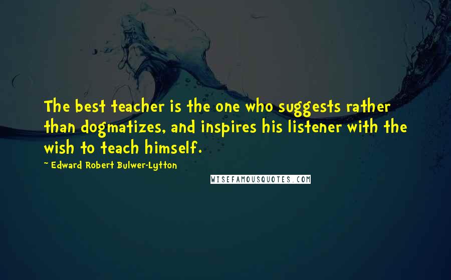 Edward Robert Bulwer-Lytton Quotes: The best teacher is the one who suggests rather than dogmatizes, and inspires his listener with the wish to teach himself.