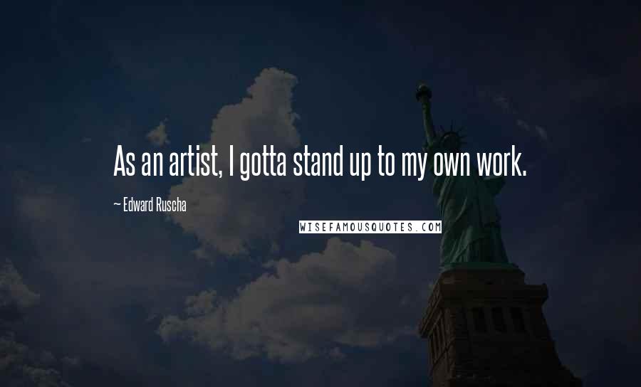 Edward Ruscha Quotes: As an artist, I gotta stand up to my own work.