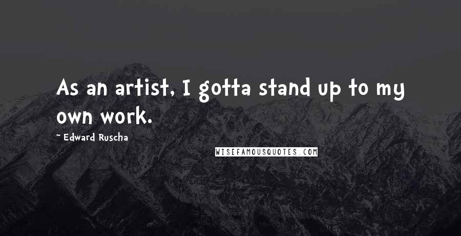 Edward Ruscha Quotes: As an artist, I gotta stand up to my own work.
