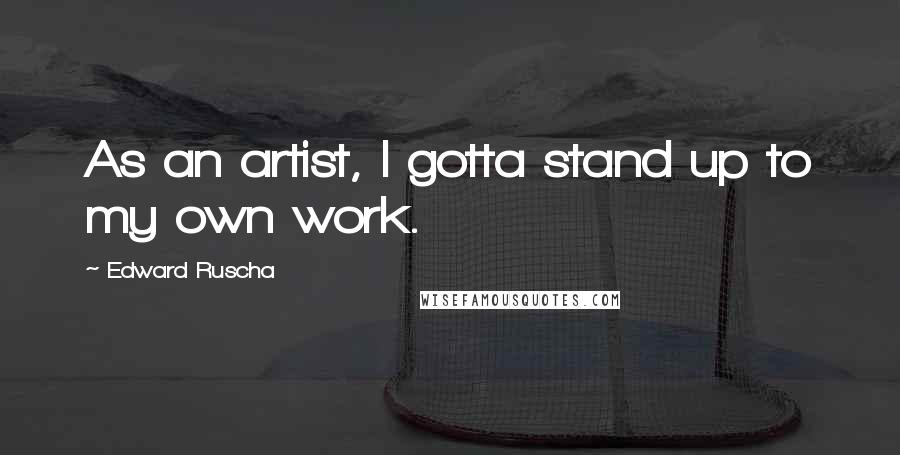 Edward Ruscha Quotes: As an artist, I gotta stand up to my own work.