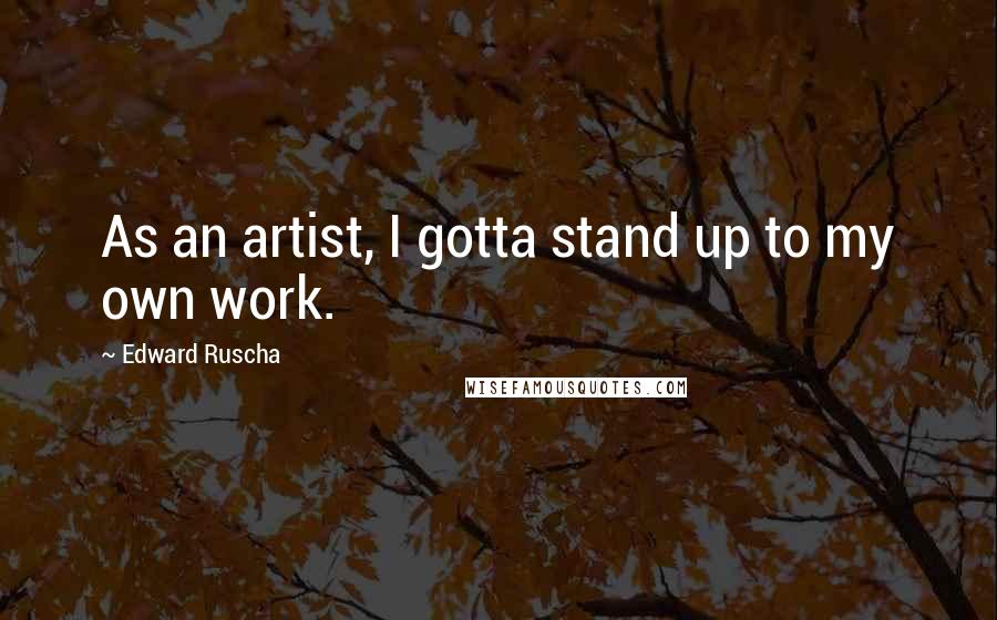 Edward Ruscha Quotes: As an artist, I gotta stand up to my own work.