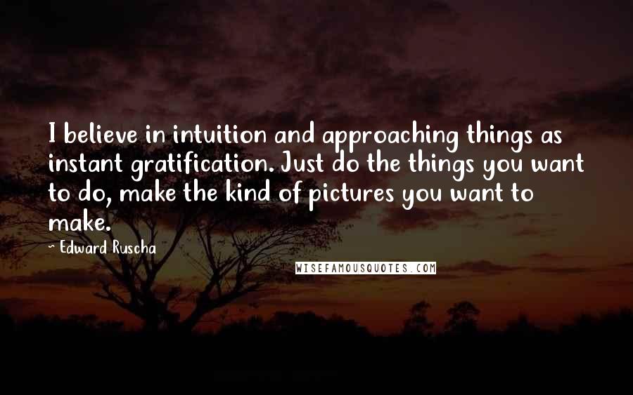 Edward Ruscha Quotes: I believe in intuition and approaching things as instant gratification. Just do the things you want to do, make the kind of pictures you want to make.