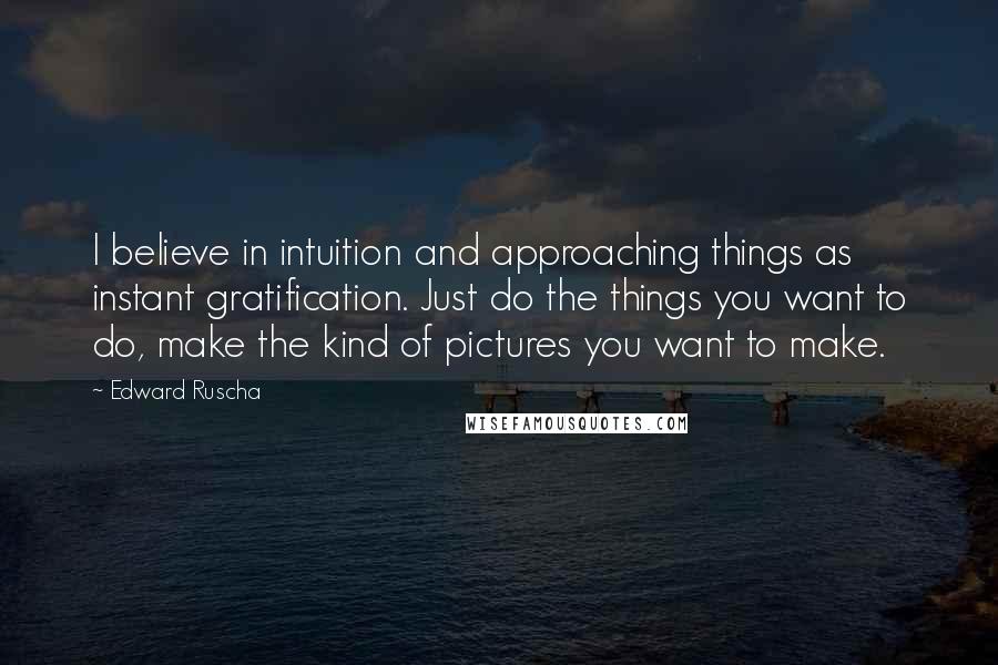 Edward Ruscha Quotes: I believe in intuition and approaching things as instant gratification. Just do the things you want to do, make the kind of pictures you want to make.