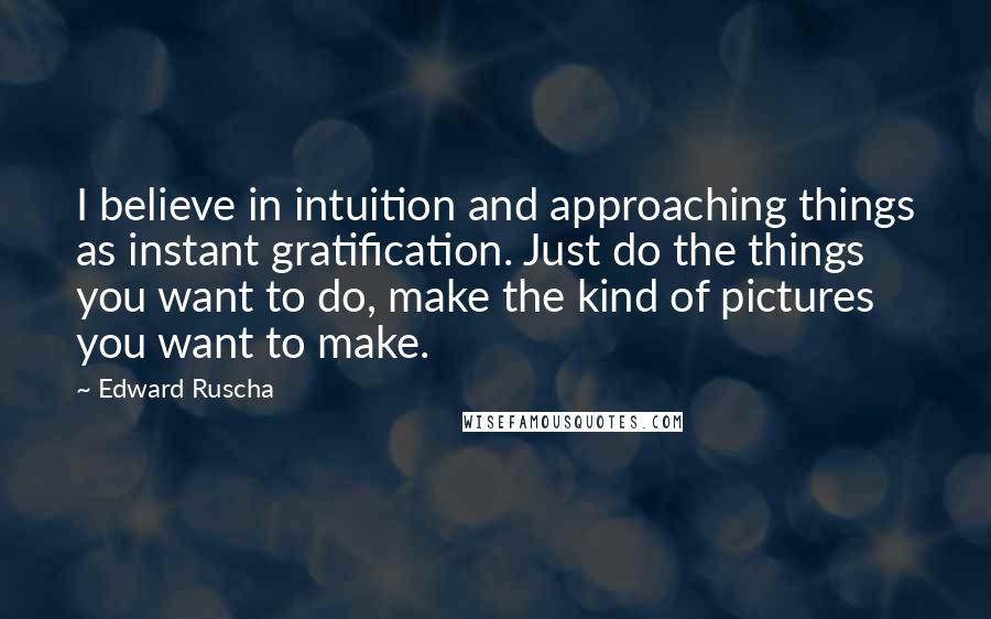 Edward Ruscha Quotes: I believe in intuition and approaching things as instant gratification. Just do the things you want to do, make the kind of pictures you want to make.