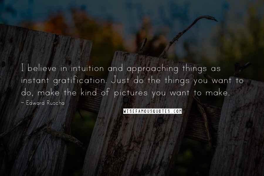 Edward Ruscha Quotes: I believe in intuition and approaching things as instant gratification. Just do the things you want to do, make the kind of pictures you want to make.