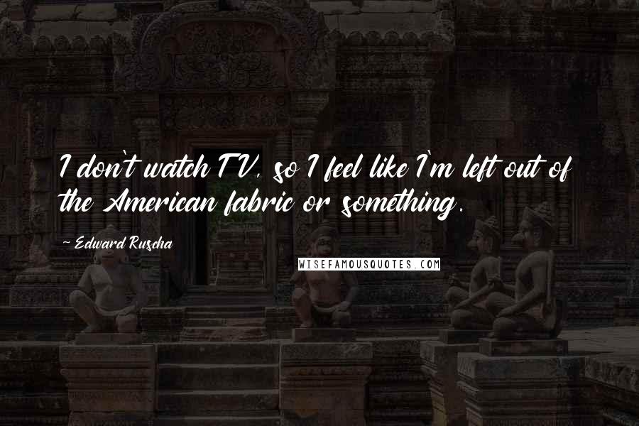 Edward Ruscha Quotes: I don't watch TV, so I feel like I'm left out of the American fabric or something.