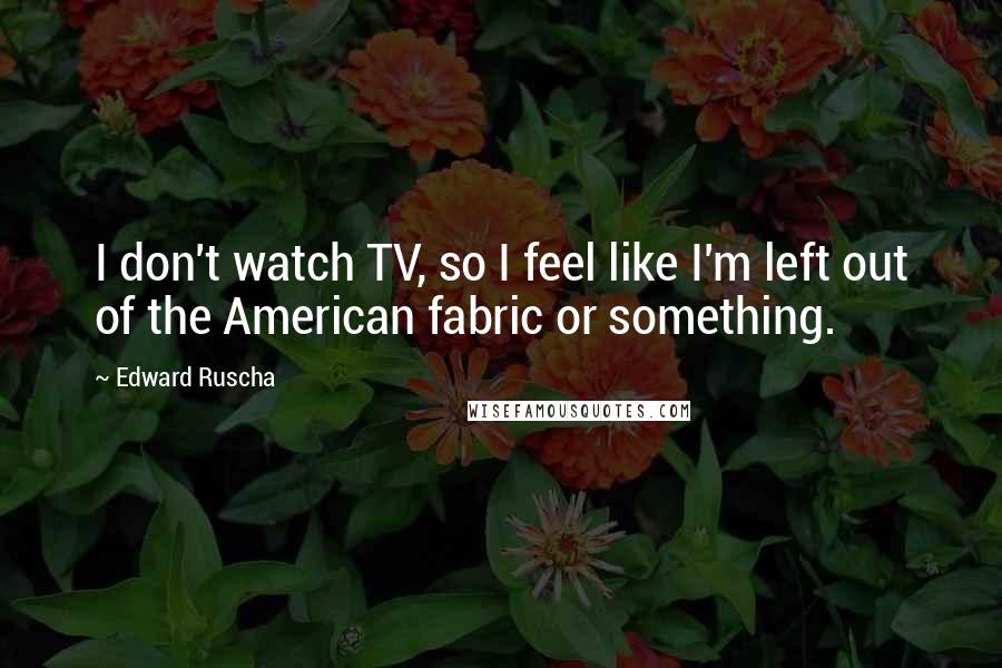Edward Ruscha Quotes: I don't watch TV, so I feel like I'm left out of the American fabric or something.
