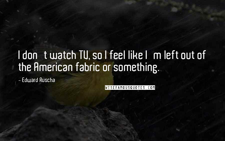 Edward Ruscha Quotes: I don't watch TV, so I feel like I'm left out of the American fabric or something.