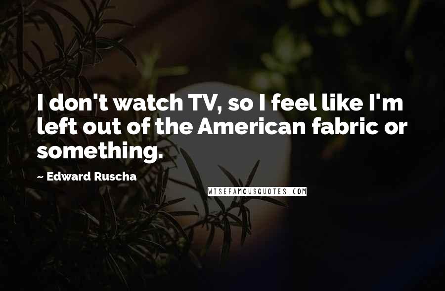 Edward Ruscha Quotes: I don't watch TV, so I feel like I'm left out of the American fabric or something.