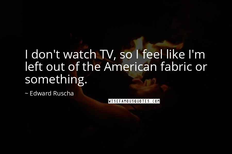 Edward Ruscha Quotes: I don't watch TV, so I feel like I'm left out of the American fabric or something.