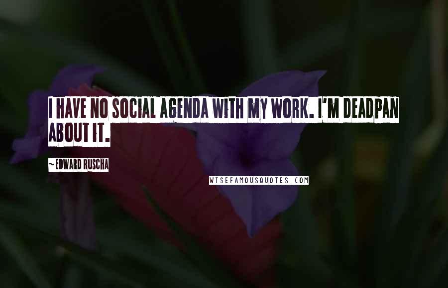 Edward Ruscha Quotes: I have no social agenda with my work. I'm deadpan about it.