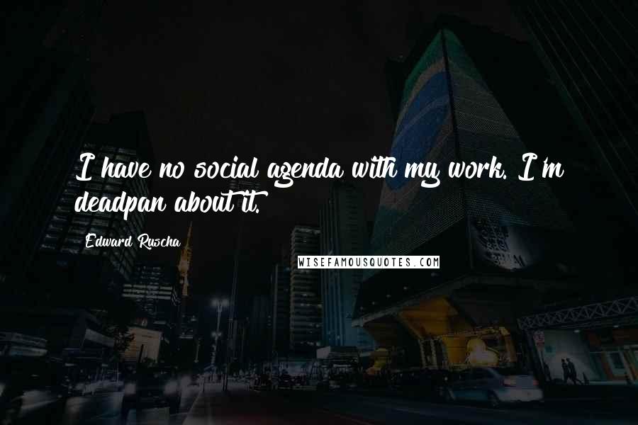Edward Ruscha Quotes: I have no social agenda with my work. I'm deadpan about it.