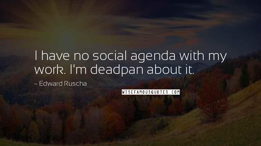 Edward Ruscha Quotes: I have no social agenda with my work. I'm deadpan about it.