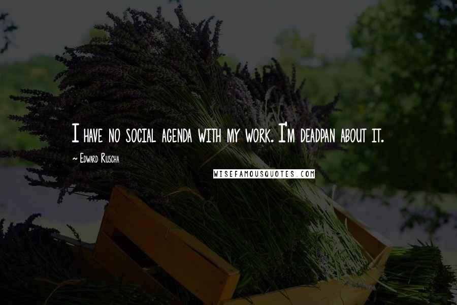 Edward Ruscha Quotes: I have no social agenda with my work. I'm deadpan about it.