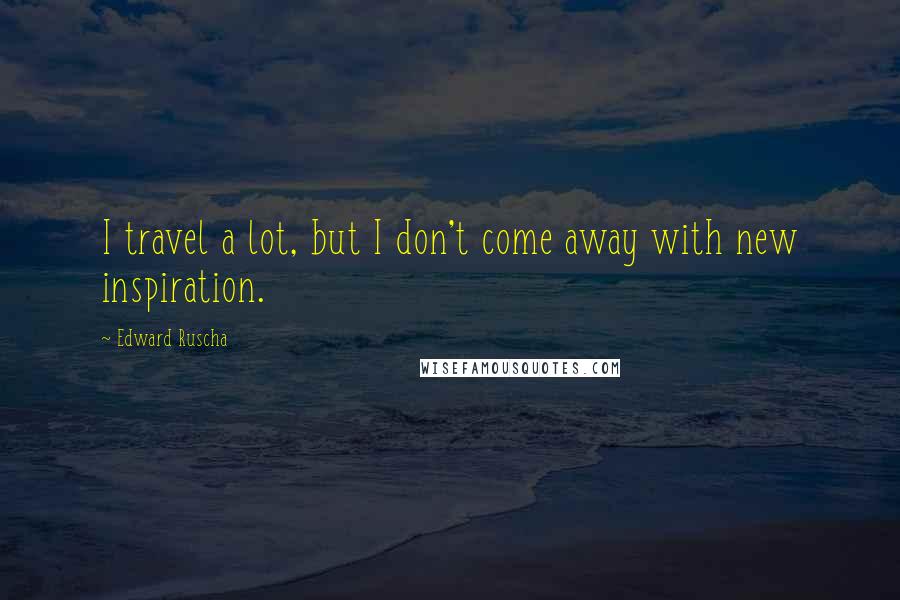 Edward Ruscha Quotes: I travel a lot, but I don't come away with new inspiration.
