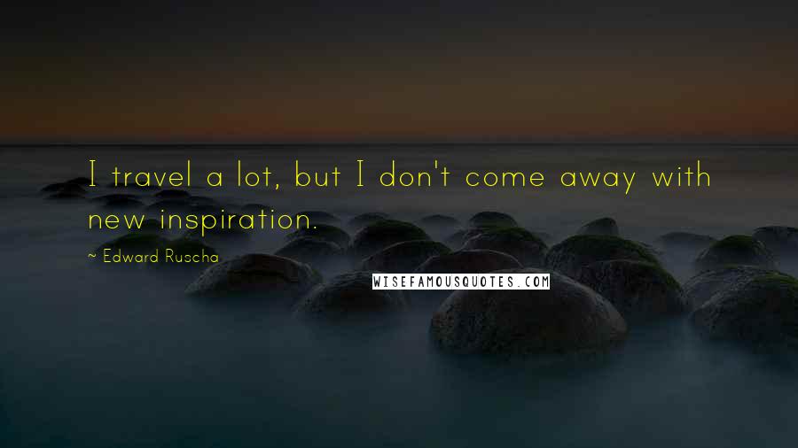 Edward Ruscha Quotes: I travel a lot, but I don't come away with new inspiration.