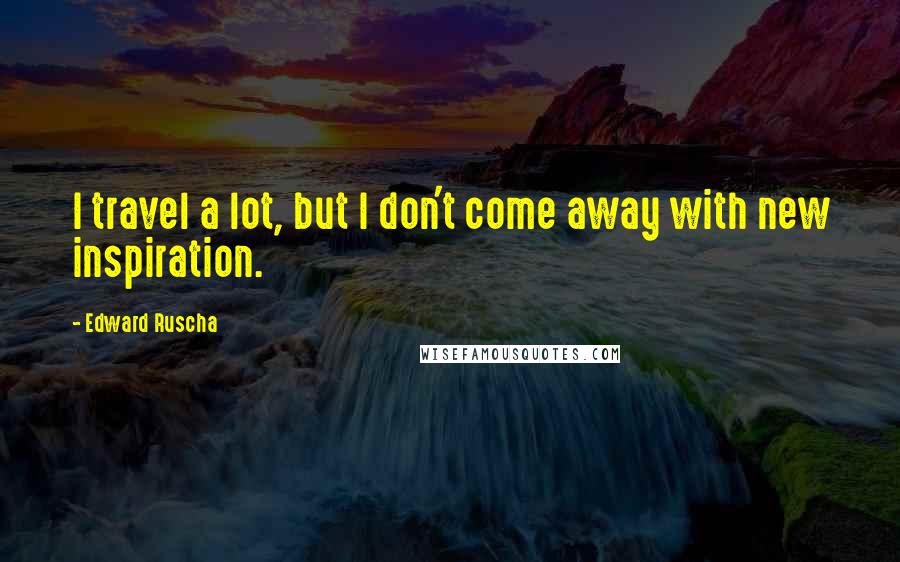Edward Ruscha Quotes: I travel a lot, but I don't come away with new inspiration.