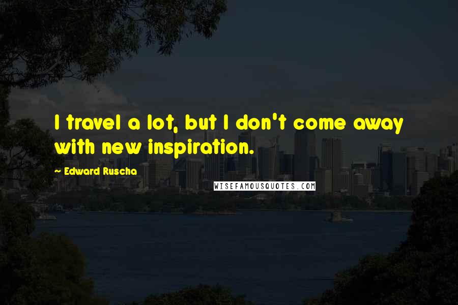 Edward Ruscha Quotes: I travel a lot, but I don't come away with new inspiration.