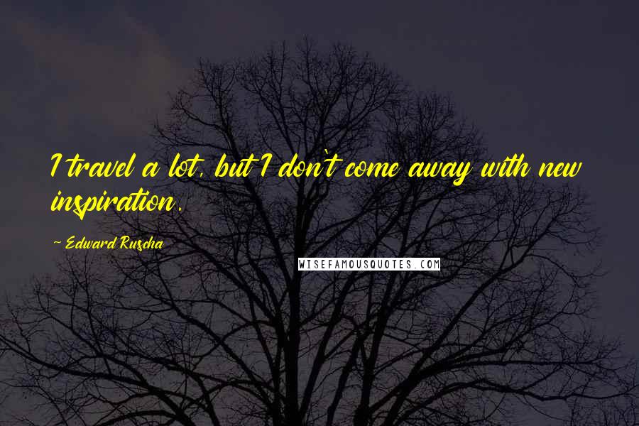 Edward Ruscha Quotes: I travel a lot, but I don't come away with new inspiration.