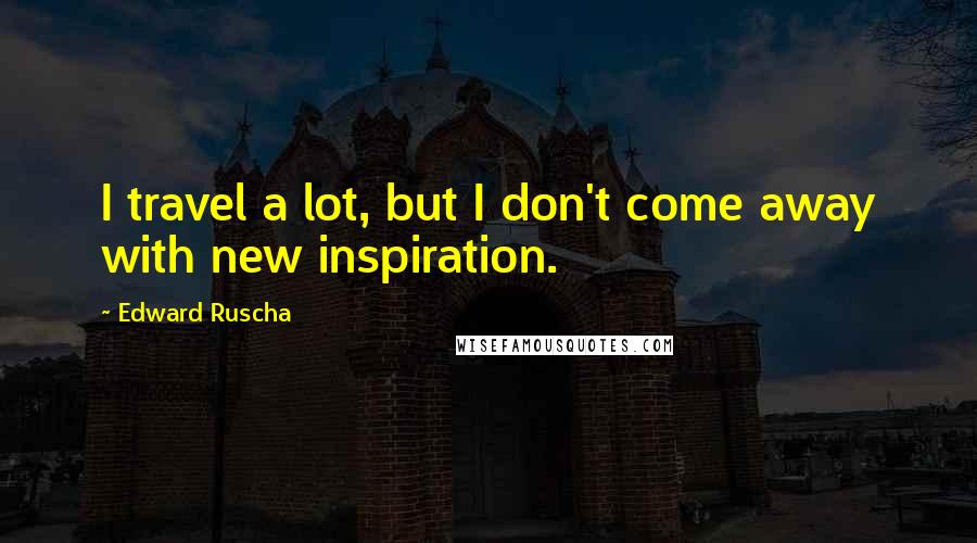 Edward Ruscha Quotes: I travel a lot, but I don't come away with new inspiration.