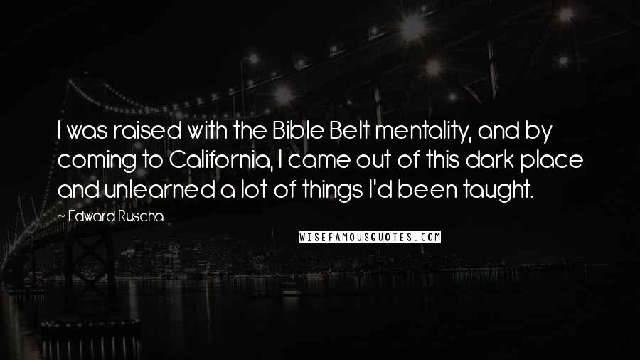 Edward Ruscha Quotes: I was raised with the Bible Belt mentality, and by coming to California, I came out of this dark place and unlearned a lot of things I'd been taught.